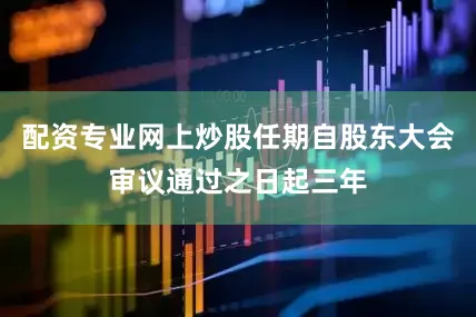 配资专业网上炒股任期自股东大会审议通过之日起三年