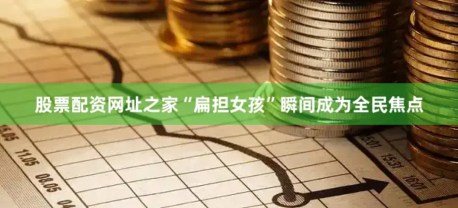 股票配资网址之家“扁担女孩”瞬间成为全民焦点