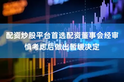 配资炒股平台首选配资董事会经审慎考虑后做出暂缓决定