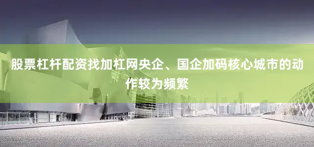 股票杠杆配资找加杠网央企、国企加码核心城市的动作较为频繁