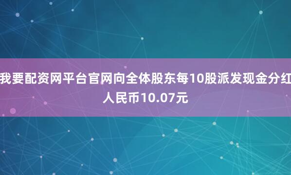 我要配资网平台官网向全体股东每10股派发现金分红人民币10.07元
