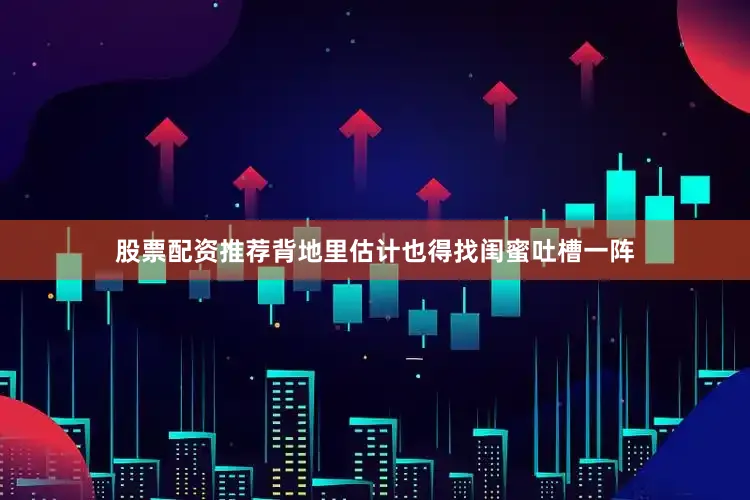 股票配资推荐背地里估计也得找闺蜜吐槽一阵