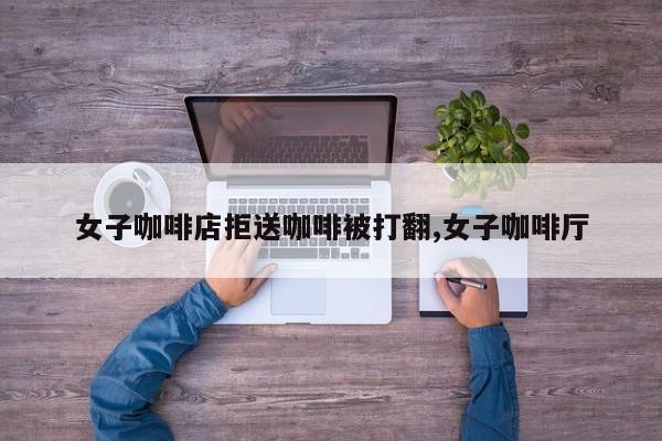 女子咖啡店拒送咖啡被打翻,女子咖啡厅