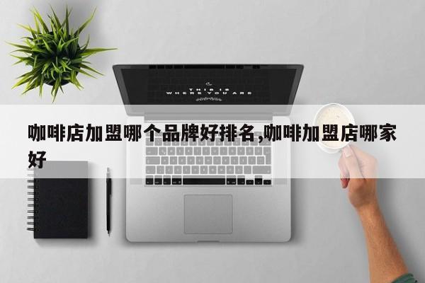 咖啡店加盟哪个品牌好排名,咖啡加盟店哪家好