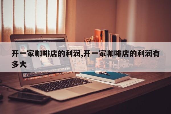 开一家咖啡店的利润,开一家咖啡店的利润有多大