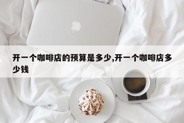 开一个咖啡店的预算是多少,开一个咖啡店多少钱