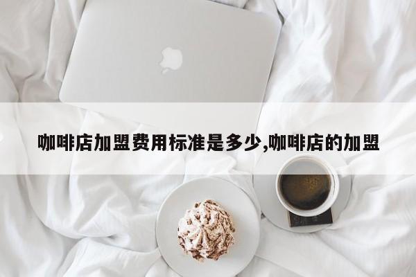 咖啡店加盟费用标准是多少,咖啡店的加盟