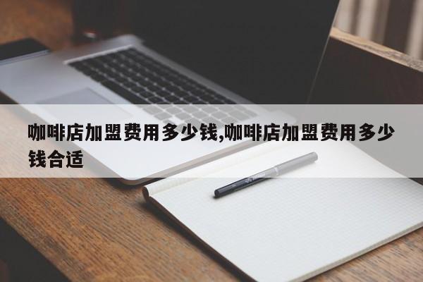 咖啡店加盟费用多少钱,咖啡店加盟费用多少钱合适