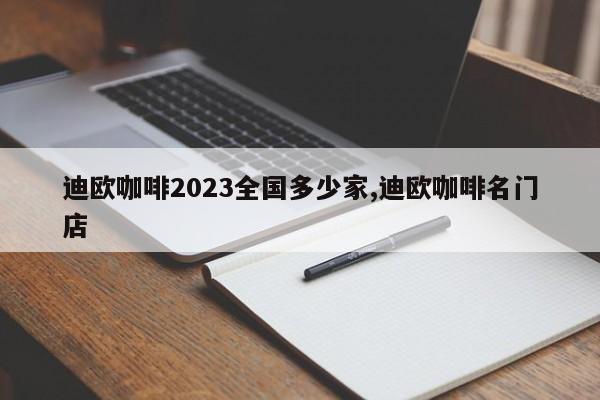 迪欧咖啡2023全国多少家,迪欧咖啡名门店
