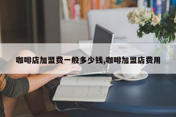 咖啡店加盟费一般多少钱,咖啡加盟店费用