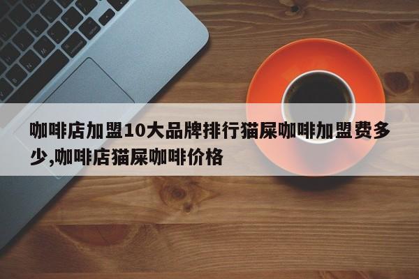 咖啡店加盟10大品牌排行猫屎咖啡加盟费多少,咖啡店猫屎咖啡价格