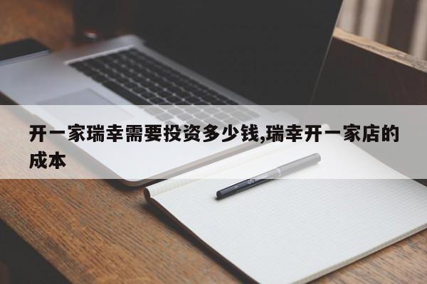 开一家瑞幸需要投资多少钱,瑞幸开一家店的成本