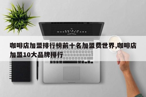 咖啡店加盟排行榜前十名加盟费世界,咖啡店加盟10大品牌排行