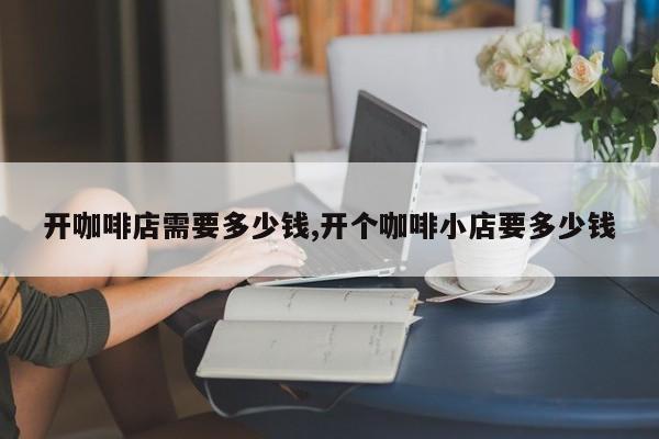 开咖啡店需要多少钱,开个咖啡小店要多少钱