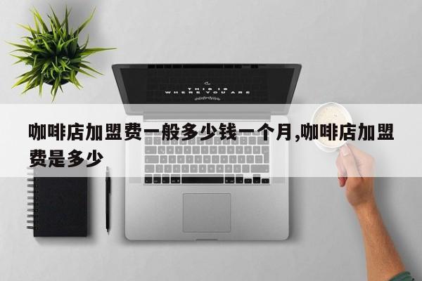 咖啡店加盟费一般多少钱一个月,咖啡店加盟费是多少
