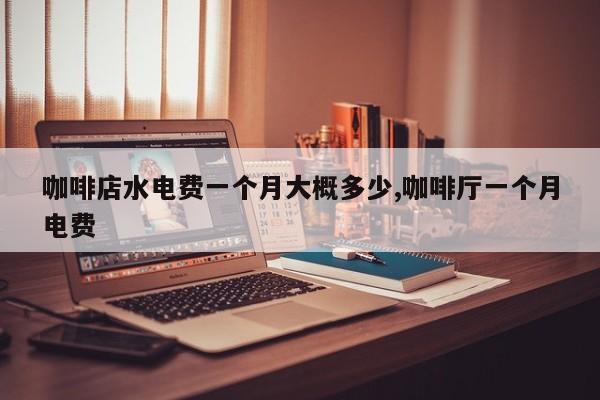 咖啡店水电费一个月大概多少,咖啡厅一个月电费