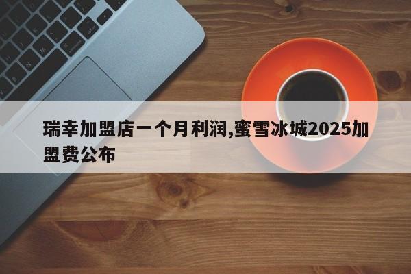 瑞幸加盟店一个月利润,蜜雪冰城2025加盟费公布