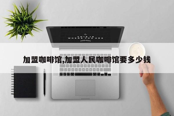 加盟咖啡馆,加盟人民咖啡馆要多少钱