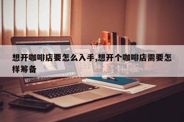 想开咖啡店要怎么入手,想开个咖啡店需要怎样筹备