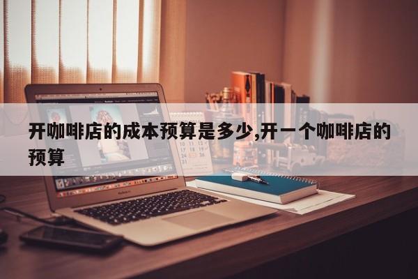 开咖啡店的成本预算是多少,开一个咖啡店的预算