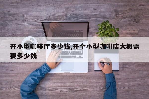 开小型咖啡厅多少钱,开个小型咖啡店大概需要多少钱