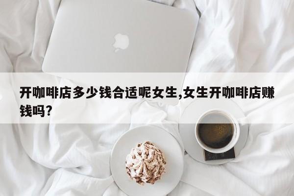 开咖啡店多少钱合适呢女生,女生开咖啡店赚钱吗?