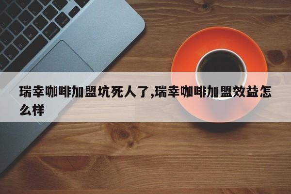 瑞幸咖啡加盟坑死人了,瑞幸咖啡加盟效益怎么样