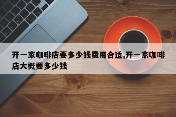 开一家咖啡店要多少钱费用合适,开一家咖啡店大概要多少钱
