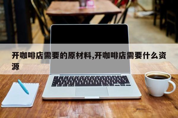 开咖啡店需要的原材料,开咖啡店需要什么资源